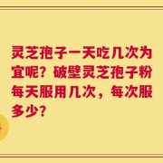 灵芝孢子一天吃几次为宜呢？破壁灵芝孢子粉每天服用几次，每次服多少？