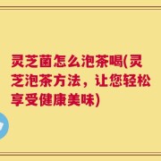 灵芝菌怎么泡茶喝(灵芝泡茶方法，让您轻松享受健康美味)
