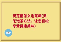 灵芝菌怎么泡茶喝(灵芝泡茶方法，让您轻松享受健康美味)