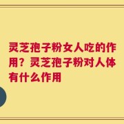 灵芝孢子粉女人吃的作用？灵芝孢子粉对人体有什么作用
