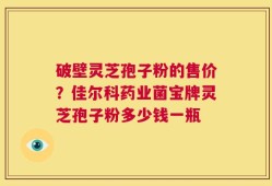 破壁灵芝孢子粉的售价？佳尔科药业菌宝牌灵芝孢子粉多少钱一瓶