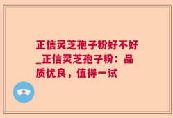 正信灵芝孢子粉好不好_正信灵芝孢子粉：品质优良，值得一试