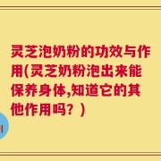 灵芝泡奶粉的功效与作用(灵芝奶粉泡出来能保养身体,知道它的其他作用吗？)