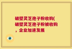 破壁灵芝孢子粉收购(破壁灵芝孢子粉被收购，企业加速发展