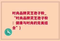 时尚品牌灵芝孢子粉_“时尚品牌灵芝孢子粉：健康与时尚的完美结合”)