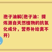 孢子油解(孢子油：提炼源自天然植物的抗氧化成分，营养补给离不开)