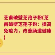芝甫破壁芝孢子粉(芝甫破壁芝孢子粉：提高免疫力，改善肠道健康)