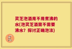 灵芝泡酒用不用煮沸的水(泡灵芝酒需不需要沸水？探讨正确泡法)