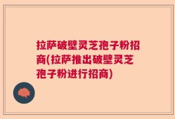 拉萨破壁灵芝孢子粉招商(拉萨推出破壁灵芝孢子粉进行招商)