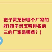孢子灵芝粉哪个厂家的好(孢子灵芝粉排名前三的厂家是哪些？)