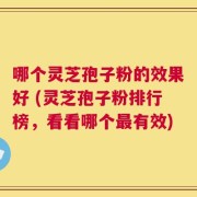 哪个灵芝孢子粉的效果好 (灵芝孢子粉排行榜，看看哪个最有效)