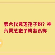 第六代灵芝孢子粉？神六灵芝孢子粉怎么样