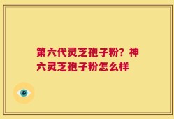 第六代灵芝孢子粉？神六灵芝孢子粉怎么样