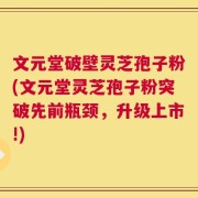文元堂破壁灵芝孢子粉(文元堂灵芝孢子粉突破先前瓶颈，升级上市!)
