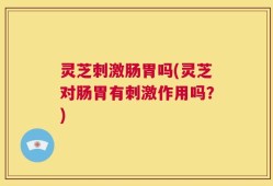 灵芝刺激肠胃吗(灵芝对肠胃有刺激作用吗？)