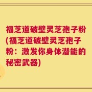 福芝道破壁灵芝孢子粉(福芝道破壁灵芝孢子粉：激发你身体潜能的秘密武器)