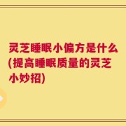 灵芝睡眠小偏方是什么(提高睡眠质量的灵芝小妙招)