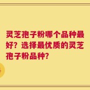 灵芝孢子粉哪个品种最好？选择最优质的灵芝孢子粉品种？