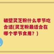 破壁灵芝粉什么季节吃合适(灵芝粉最适合在哪个季节食用？)