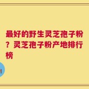 最好的野生灵芝孢子粉？灵芝孢子粉产地排行榜