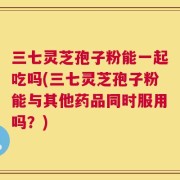 三七灵芝孢子粉能一起吃吗(三七灵芝孢子粉能与其他药品同时服用吗？)