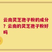 云南灵芝孢子粉的成分？云南的灵芝孢子粉好吗