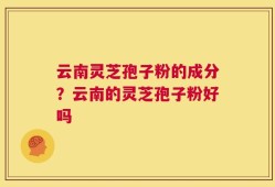 云南灵芝孢子粉的成分？云南的灵芝孢子粉好吗
