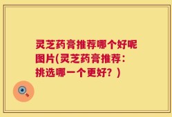 灵芝药膏推荐哪个好呢图片(灵芝药膏推荐：挑选哪一个更好？)