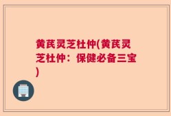 黄芪灵芝杜仲(黄芪灵芝杜仲：保健必备三宝)