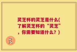 灵芝杯的灵芝是什么(了解灵芝杯的“灵芝”，你需要知道什么？)