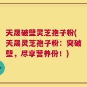 天晟破壁灵芝孢子粉(天晟灵芝孢子粉：突破壁，尽享营养份！)