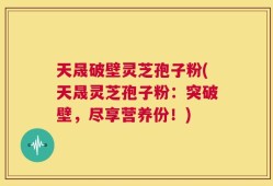 天晟破壁灵芝孢子粉(天晟灵芝孢子粉：突破壁，尽享营养份！)