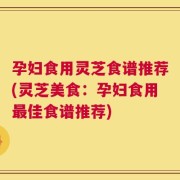 孕妇食用灵芝食谱推荐(灵芝美食：孕妇食用最佳食谱推荐)