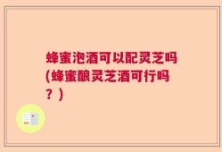 蜂蜜泡酒可以配灵芝吗(蜂蜜酿灵芝酒可行吗？)