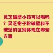 灵芝破壁小孩可以喝吗？灵芝袍子粉破壁和不破壁的区别体现在哪些方面
