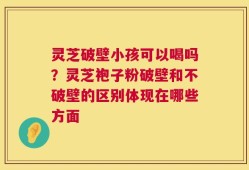 灵芝破壁小孩可以喝吗？灵芝袍子粉破壁和不破壁的区别体现在哪些方面