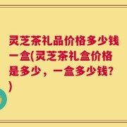 灵芝茶礼品价格多少钱一盒(灵芝茶礼盒价格是多少，一盒多少钱？)