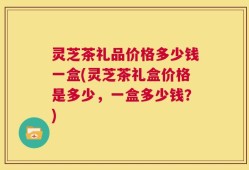 灵芝茶礼品价格多少钱一盒(灵芝茶礼盒价格是多少，一盒多少钱？)