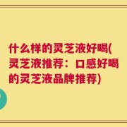 什么样的灵芝液好喝(灵芝液推荐：口感好喝的灵芝液品牌推荐)