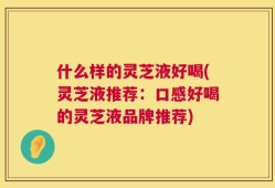 什么样的灵芝液好喝(灵芝液推荐：口感好喝的灵芝液品牌推荐)