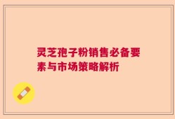 灵芝孢子粉销售必备要素与市场策略解析