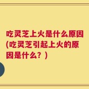 吃灵芝上火是什么原因(吃灵芝引起上火的原因是什么？)