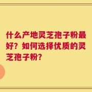 什么产地灵芝孢子粉最好？如何选择优质的灵芝孢子粉？
