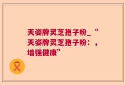 天姿牌灵芝孢子粉_“天姿牌灵芝孢子粉：，增强健康”