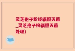 灵芝孢子粉经辐照灭菌_灵芝孢子粉辐照灭菌处理)