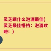 灵芝跟什么泡酒最佳(灵芝最佳搭档：泡酒攻略！)