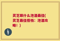 灵芝跟什么泡酒最佳(灵芝最佳搭档：泡酒攻略！)