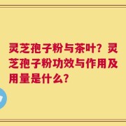 灵芝孢子粉与茶叶？灵芝孢子粉功效与作用及用量是什么？