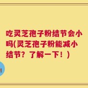吃灵芝孢子粉结节会小吗(灵芝孢子粉能减小结节？了解一下！)