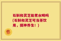 石斛和灵芝能煮水喝吗(石斛和灵芝可当茶饮用，提神养生！)